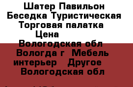 Шатер Павильон Беседка Туристическая Торговая палатка › Цена ­ 3 100 - Вологодская обл., Вологда г. Мебель, интерьер » Другое   . Вологодская обл.